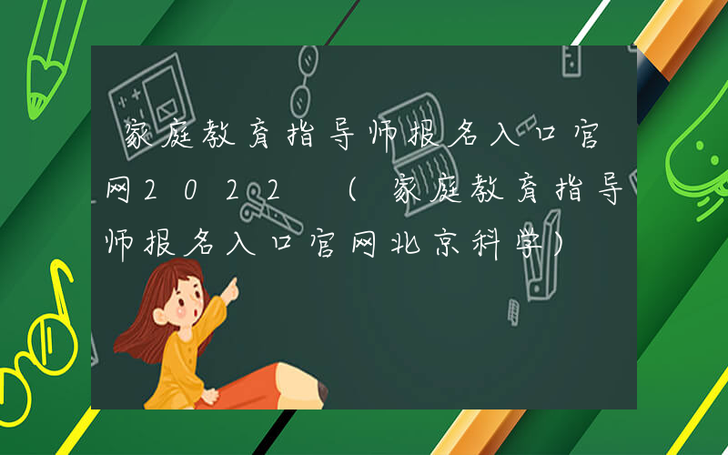 家庭教育指导师报名入口官网2022 (家庭教育指导师报名入口官网北京科学)